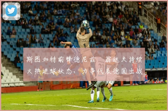 斯图加特前锋德尼兹・翁达夫持续火热进球状态，力争代表德国出战世界杯_对阵_比赛