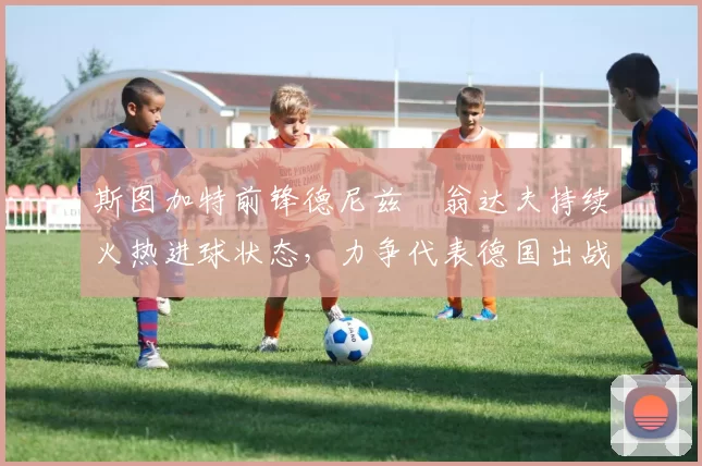 斯图加特前锋德尼兹・翁达夫持续火热进球状态,力争代表德国出战世界杯_对阵_比赛