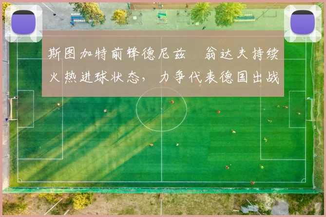 斯图加特前锋德尼兹・翁达夫持续火热进球状态，力争代表德国出战世界杯_对阵_比赛