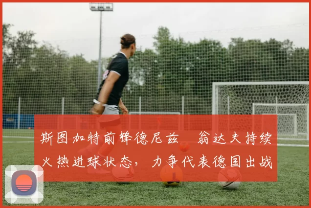 斯图加特前锋德尼兹・翁达夫持续火热进球状态，力争代表德国出战世界杯_对阵_比赛