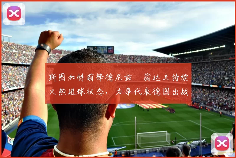 斯图加特前锋德尼兹・翁达夫持续火热进球状态,力争代表德国出战世界杯_对阵_比赛