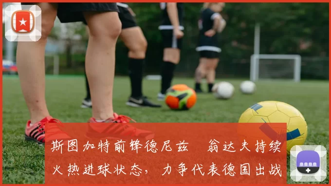 斯图加特前锋德尼兹・翁达夫持续火热进球状态，力争代表德国出战世界杯_对阵_比赛