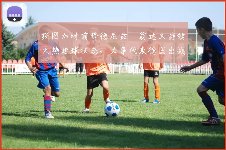 斯图加特前锋德尼兹・翁达夫持续火热进球状态，力争代表德国出战世界杯_对阵_比赛