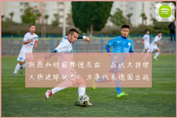 斯图加特前锋德尼兹・翁达夫持续火热进球状态，力争代表德国出战世界杯_对阵_比赛