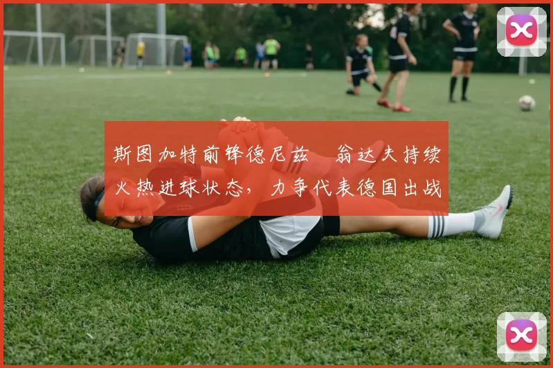 斯图加特前锋德尼兹・翁达夫持续火热进球状态，力争代表德国出战世界杯_对阵_比赛