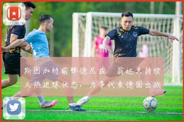 斯图加特前锋德尼兹・翁达夫持续火热进球状态，力争代表德国出战世界杯_对阵_比赛