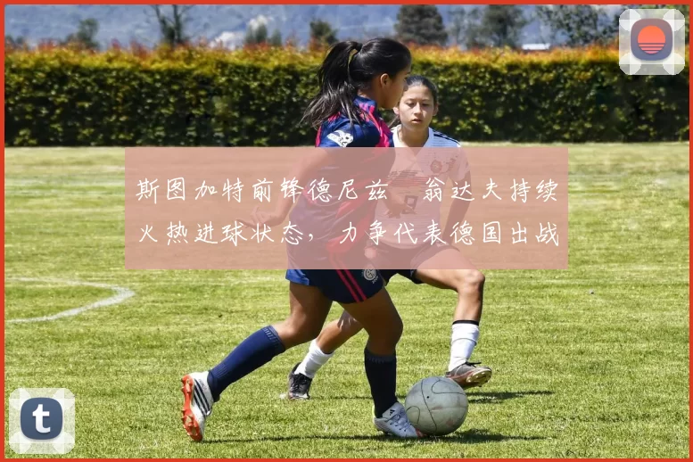 斯图加特前锋德尼兹・翁达夫持续火热进球状态,力争代表德国出战世界杯_对阵_比赛