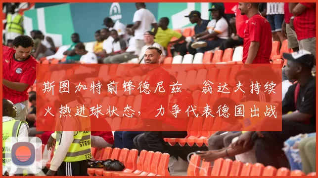 斯图加特前锋德尼兹・翁达夫持续火热进球状态,力争代表德国出战世界杯_对阵_比赛