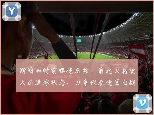 斯图加特前锋德尼兹・翁达夫持续火热进球状态，力争代表德国出战世界杯_对阵_比赛