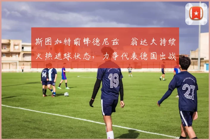 斯图加特前锋德尼兹・翁达夫持续火热进球状态，力争代表德国出战世界杯_对阵_比赛