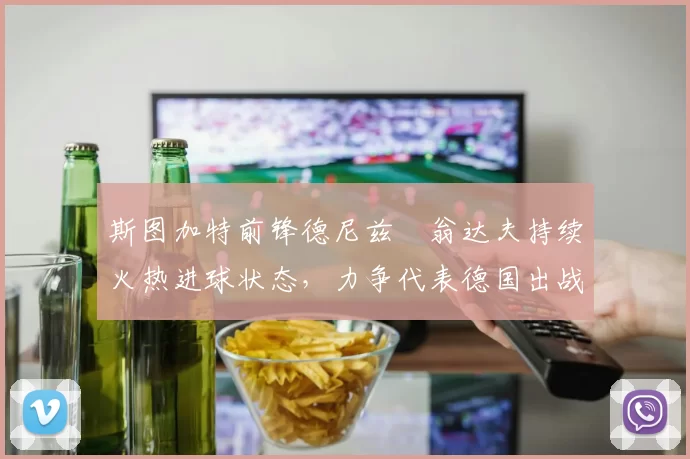 斯图加特前锋德尼兹・翁达夫持续火热进球状态,力争代表德国出战世界杯_对阵_比赛