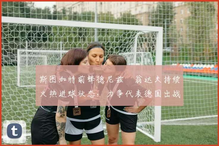 斯图加特前锋德尼兹・翁达夫持续火热进球状态,力争代表德国出战世界杯_对阵_比赛