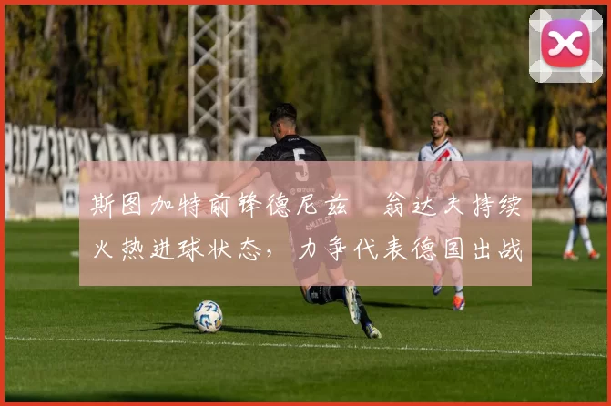 斯图加特前锋德尼兹・翁达夫持续火热进球状态，力争代表德国出战世界杯_对阵_比赛
