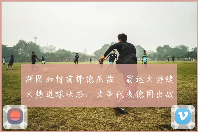 斯图加特前锋德尼兹・翁达夫持续火热进球状态，力争代表德国出战世界杯_对阵_比赛