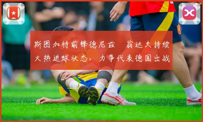 斯图加特前锋德尼兹・翁达夫持续火热进球状态，力争代表德国出战世界杯_对阵_比赛