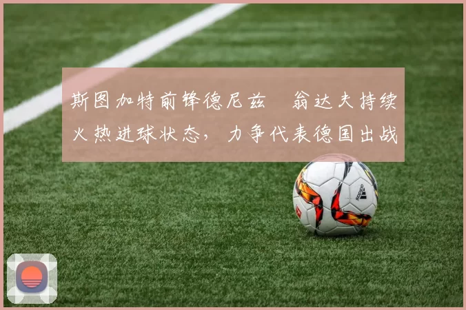 斯图加特前锋德尼兹・翁达夫持续火热进球状态，力争代表德国出战世界杯_对阵_比赛