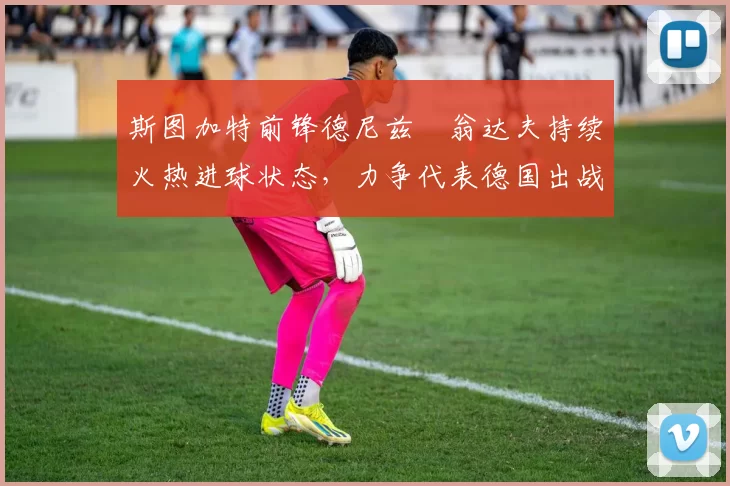 斯图加特前锋德尼兹・翁达夫持续火热进球状态，力争代表德国出战世界杯_对阵_比赛