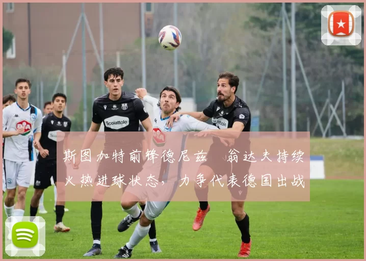 斯图加特前锋德尼兹・翁达夫持续火热进球状态,力争代表德国出战世界杯_对阵_比赛