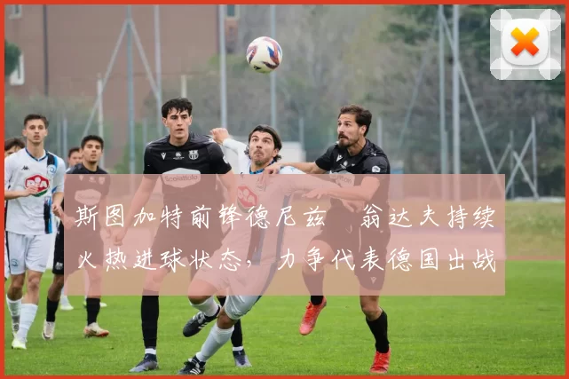 斯图加特前锋德尼兹・翁达夫持续火热进球状态，力争代表德国出战世界杯_对阵_比赛