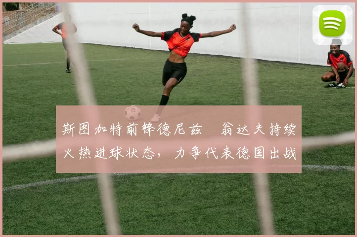斯图加特前锋德尼兹・翁达夫持续火热进球状态，力争代表德国出战世界杯_对阵_比赛