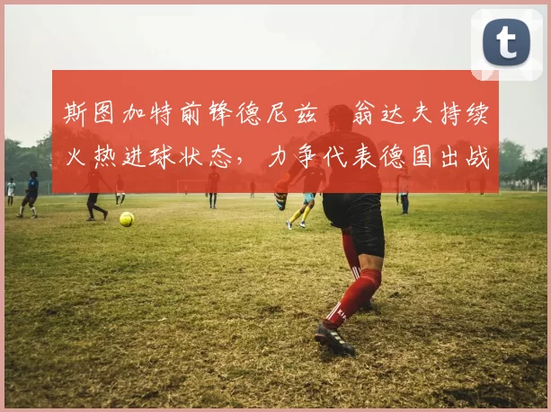 斯图加特前锋德尼兹・翁达夫持续火热进球状态，力争代表德国出战世界杯_对阵_比赛