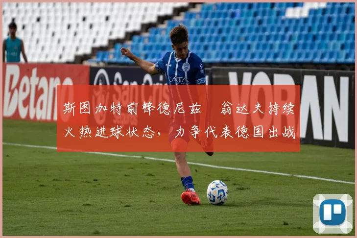 斯图加特前锋德尼兹・翁达夫持续火热进球状态，力争代表德国出战世界杯_对阵_比赛