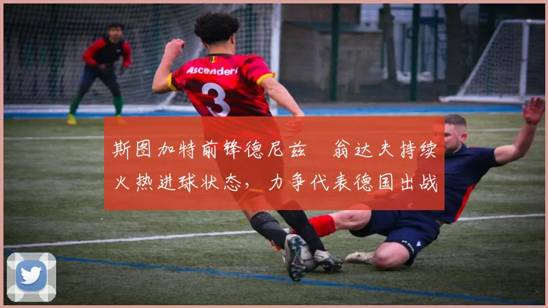 斯图加特前锋德尼兹・翁达夫持续火热进球状态，力争代表德国出战世界杯_对阵_比赛