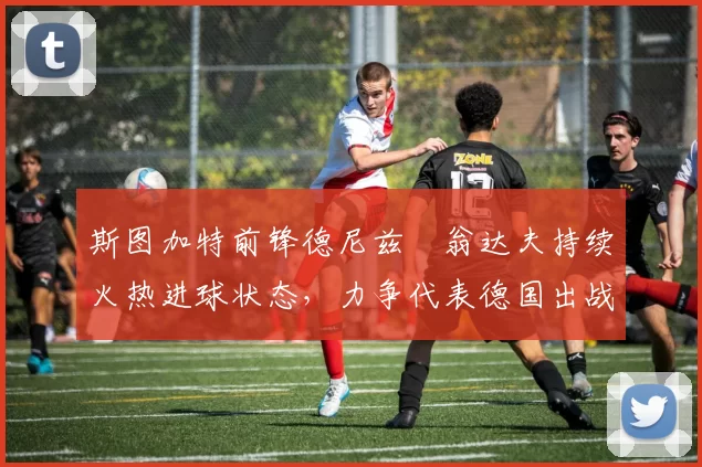 斯图加特前锋德尼兹・翁达夫持续火热进球状态，力争代表德国出战世界杯_对阵_比赛