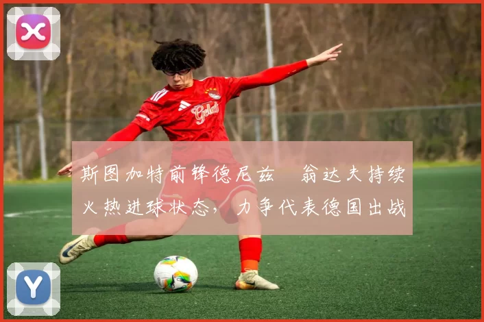 斯图加特前锋德尼兹・翁达夫持续火热进球状态，力争代表德国出战世界杯_对阵_比赛