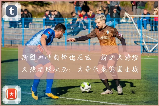 斯图加特前锋德尼兹・翁达夫持续火热进球状态，力争代表德国出战世界杯_对阵_比赛