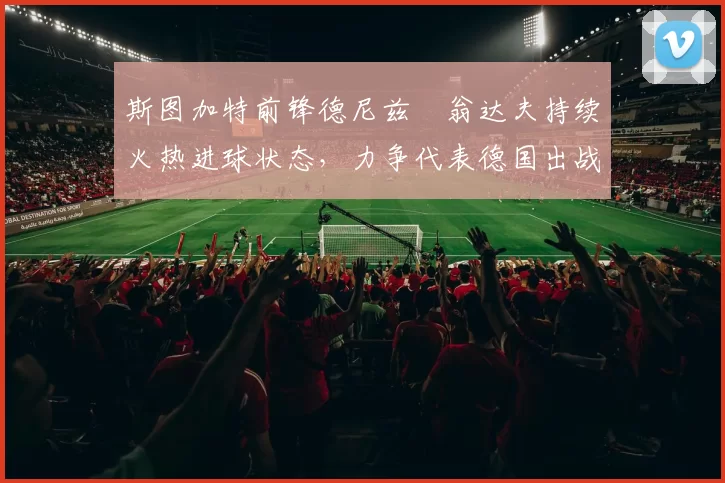 斯图加特前锋德尼兹・翁达夫持续火热进球状态,力争代表德国出战世界杯_对阵_比赛