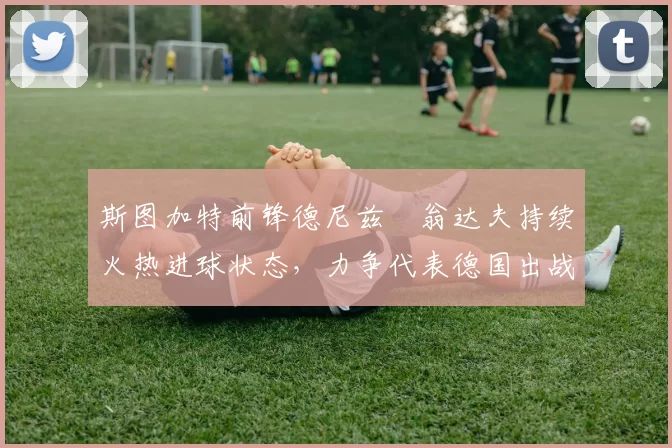 斯图加特前锋德尼兹・翁达夫持续火热进球状态，力争代表德国出战世界杯_对阵_比赛