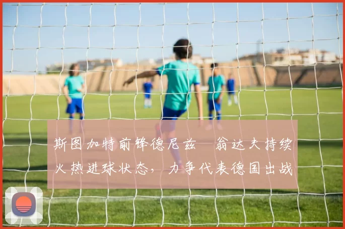 斯图加特前锋德尼兹・翁达夫持续火热进球状态,力争代表德国出战世界杯_对阵_比赛