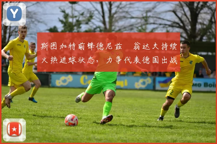 斯图加特前锋德尼兹・翁达夫持续火热进球状态，力争代表德国出战世界杯_对阵_比赛