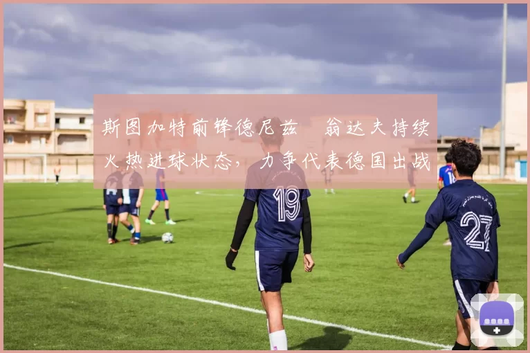 斯图加特前锋德尼兹・翁达夫持续火热进球状态,力争代表德国出战世界杯_对阵_比赛