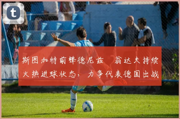 斯图加特前锋德尼兹・翁达夫持续火热进球状态,力争代表德国出战世界杯_对阵_比赛