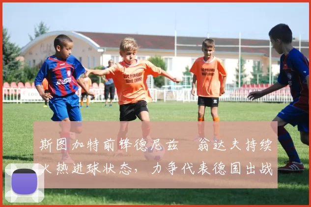 斯图加特前锋德尼兹・翁达夫持续火热进球状态，力争代表德国出战世界杯_对阵_比赛