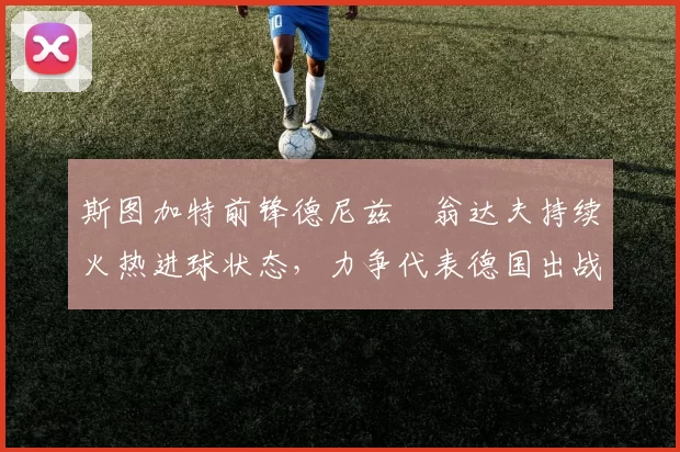 斯图加特前锋德尼兹・翁达夫持续火热进球状态,力争代表德国出战世界杯_对阵_比赛