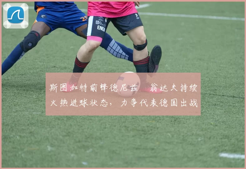 斯图加特前锋德尼兹・翁达夫持续火热进球状态，力争代表德国出战世界杯_对阵_比赛