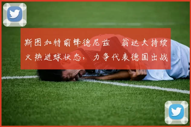 斯图加特前锋德尼兹・翁达夫持续火热进球状态，力争代表德国出战世界杯_对阵_比赛