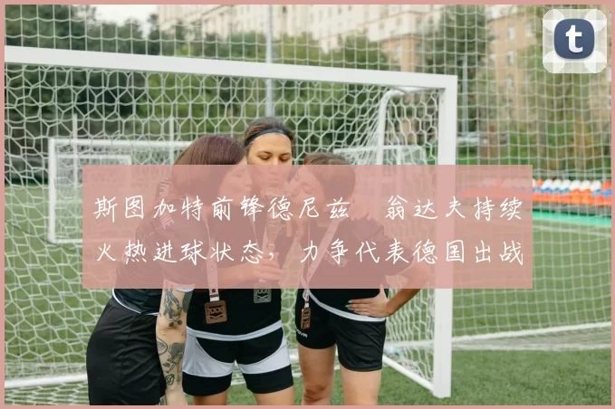 斯图加特前锋德尼兹・翁达夫持续火热进球状态，力争代表德国出战世界杯_对阵_比赛