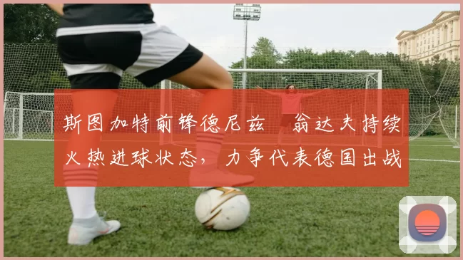 斯图加特前锋德尼兹・翁达夫持续火热进球状态,力争代表德国出战世界杯_对阵_比赛