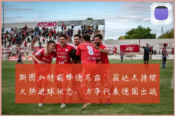 斯图加特前锋德尼兹・翁达夫持续火热进球状态，力争代表德国出战世界杯_对阵_比赛