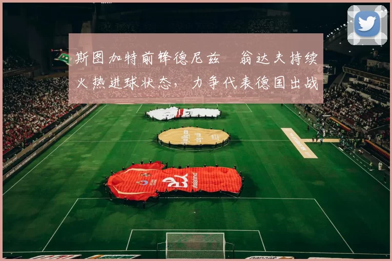 斯图加特前锋德尼兹・翁达夫持续火热进球状态，力争代表德国出战世界杯_对阵_比赛