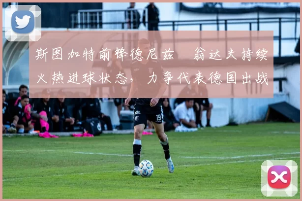 斯图加特前锋德尼兹・翁达夫持续火热进球状态，力争代表德国出战世界杯_对阵_比赛