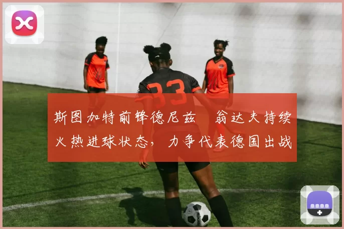 斯图加特前锋德尼兹・翁达夫持续火热进球状态，力争代表德国出战世界杯_对阵_比赛