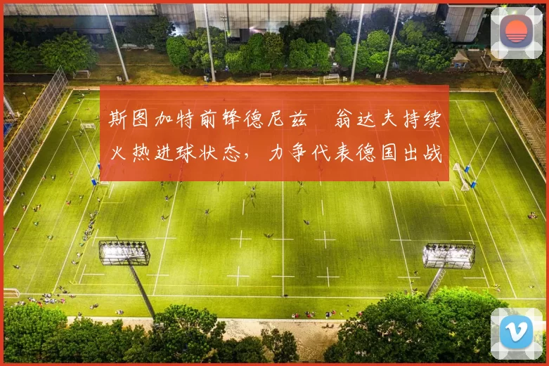 斯图加特前锋德尼兹・翁达夫持续火热进球状态,力争代表德国出战世界杯_对阵_比赛