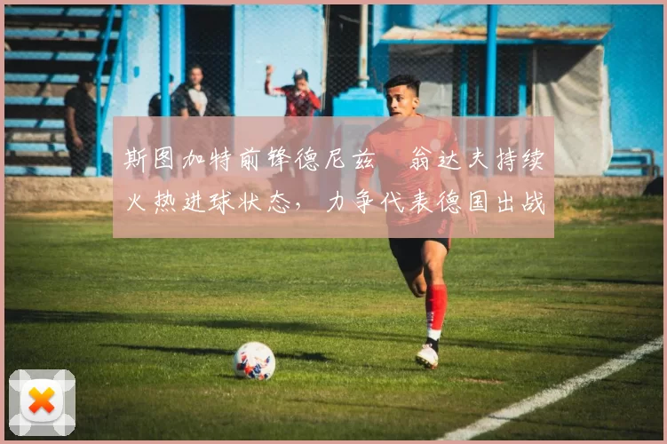 斯图加特前锋德尼兹・翁达夫持续火热进球状态，力争代表德国出战世界杯_对阵_比赛