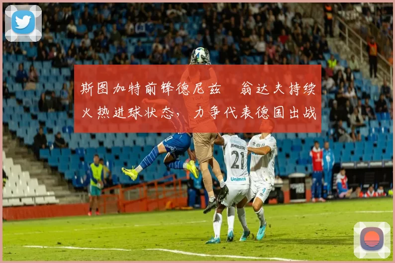 斯图加特前锋德尼兹・翁达夫持续火热进球状态，力争代表德国出战世界杯_对阵_比赛