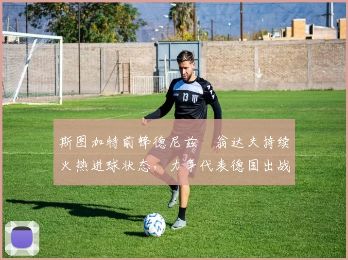 斯图加特前锋德尼兹・翁达夫持续火热进球状态,力争代表德国出战世界杯_对阵_比赛